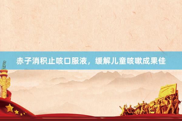 赤子消积止咳口服液，缓解儿童咳嗽成果佳