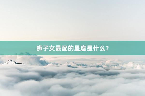狮子女最配的星座是什么？