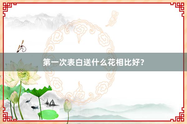 第一次表白送什么花相比好?