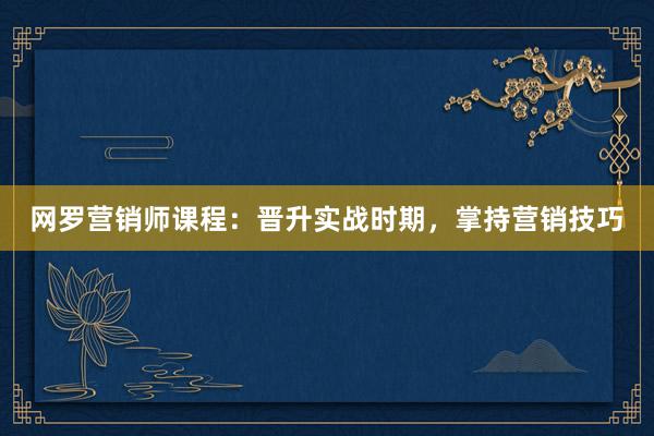 网罗营销师课程：晋升实战时期，掌持营销技巧